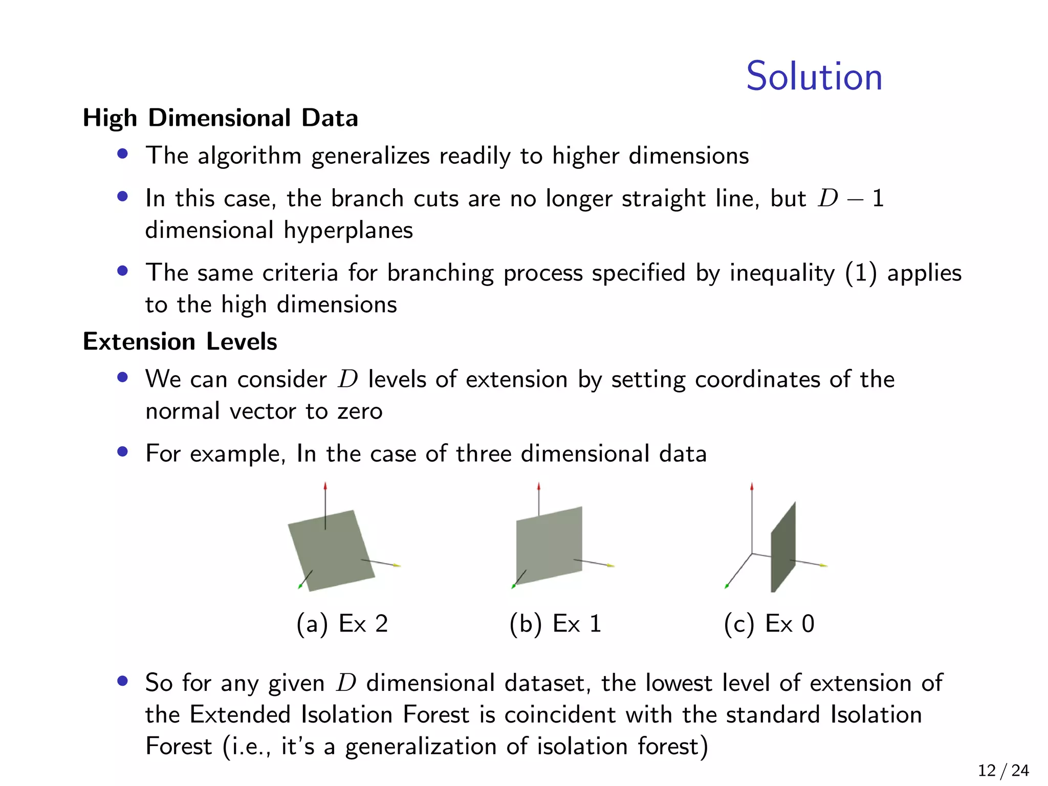 Solution
High Dimensional Data
• The algorithm generalizes readily to higher dimensions
• In this case, the branch cuts are no longer straight line, but D − 1
dimensional hyperplanes
• The same criteria for branching process speciﬁed by inequality (1) applies
to the high dimensions
Extension Levels
• We can consider D levels of extension by setting coordinates of the
normal vector to zero
• For example, In the case of three dimensional data
(a) Ex 2 (b) Ex 1 (c) Ex 0
• So for any given D dimensional dataset, the lowest level of extension of
the Extended Isolation Forest is coincident with the standard Isolation
Forest (i.e., it’s a generalization of isolation forest)
12 / 24
 