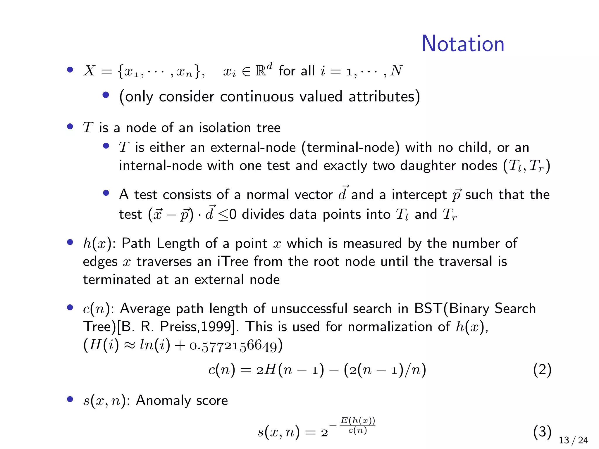 Notation
• X = {x, · · · , xn}, xi ∈ Rd
for all i = , · · · , N
• (only consider continuous valued attributes)
• T is a node of an isolation tree
• T is either an external-node (terminal-node) with no child, or an
internal-node with one test and exactly two daughter nodes (Tl, Tr)
• A test consists of a normal vector d and a intercept p such that the
test (x − p) · d ≤0 divides data points into Tl and Tr
• h(x): Path Length of a point x which is measured by the number of
edges x traverses an iTree from the root node until the traversal is
terminated at an external node
• c(n): Average path length of unsuccessful search in BST(Binary Search
Tree)[B. R. Preiss,1999]. This is used for normalization of h(x),
(H(i) ≈ ln(i) + .)
c(n) = H(n − ) − ((n − )/n) (2)
• s(x, n): Anomaly score
s(x, n) = 
−
E(h(x))
c(n) (3) 13 / 24
 