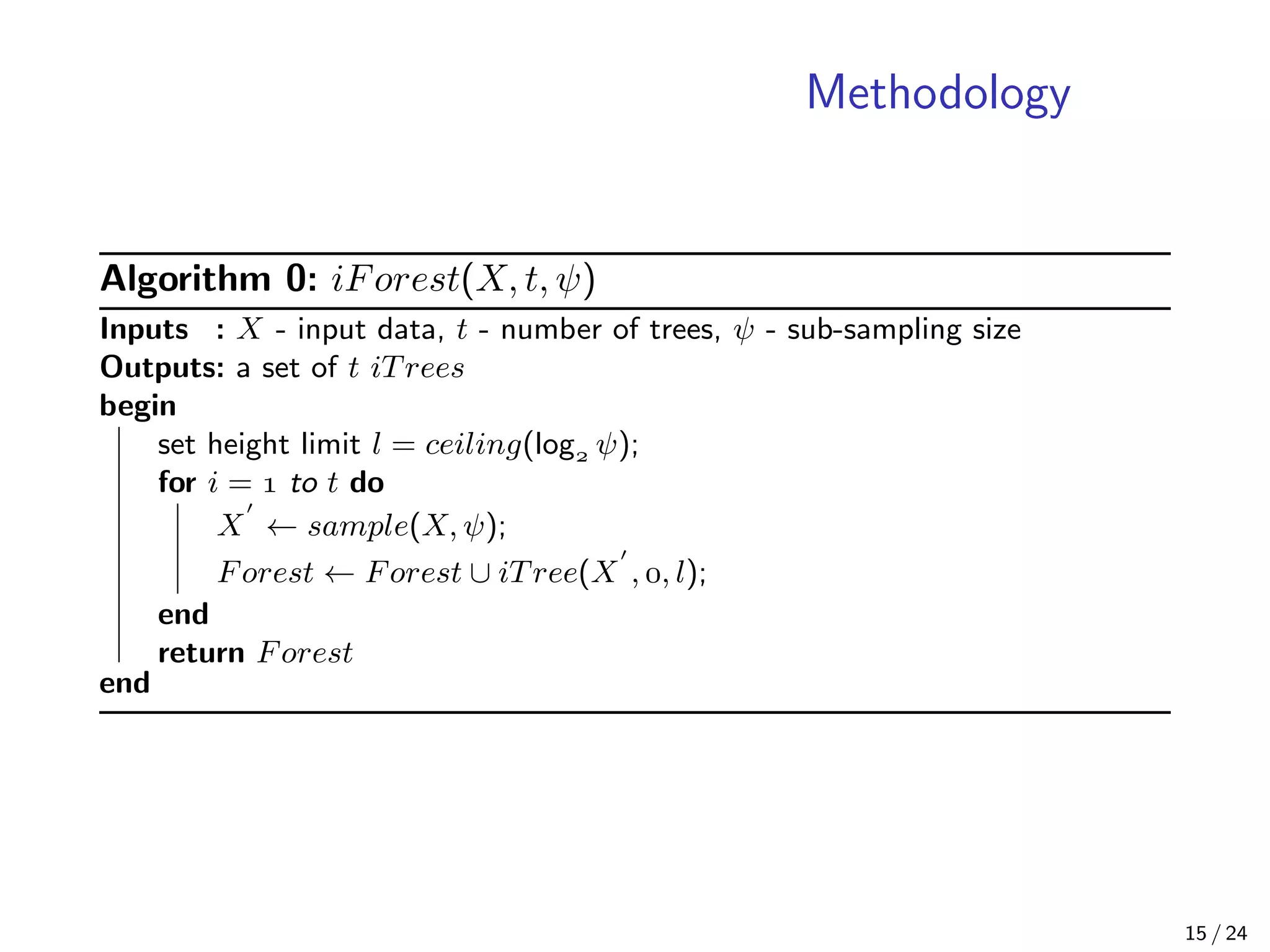 Methodology
Algorithm 0: iForest(X, t, ψ)
Inputs : X - input data, t - number of trees, ψ - sub-sampling size
Outputs: a set of t iTrees
begin
set height limit l = ceiling(log ψ);
for i =  to t do
X ← sample(X, ψ);
Forest ← Forest ∪ iTree(X , , l);
end
return Forest
end
15 / 24
 