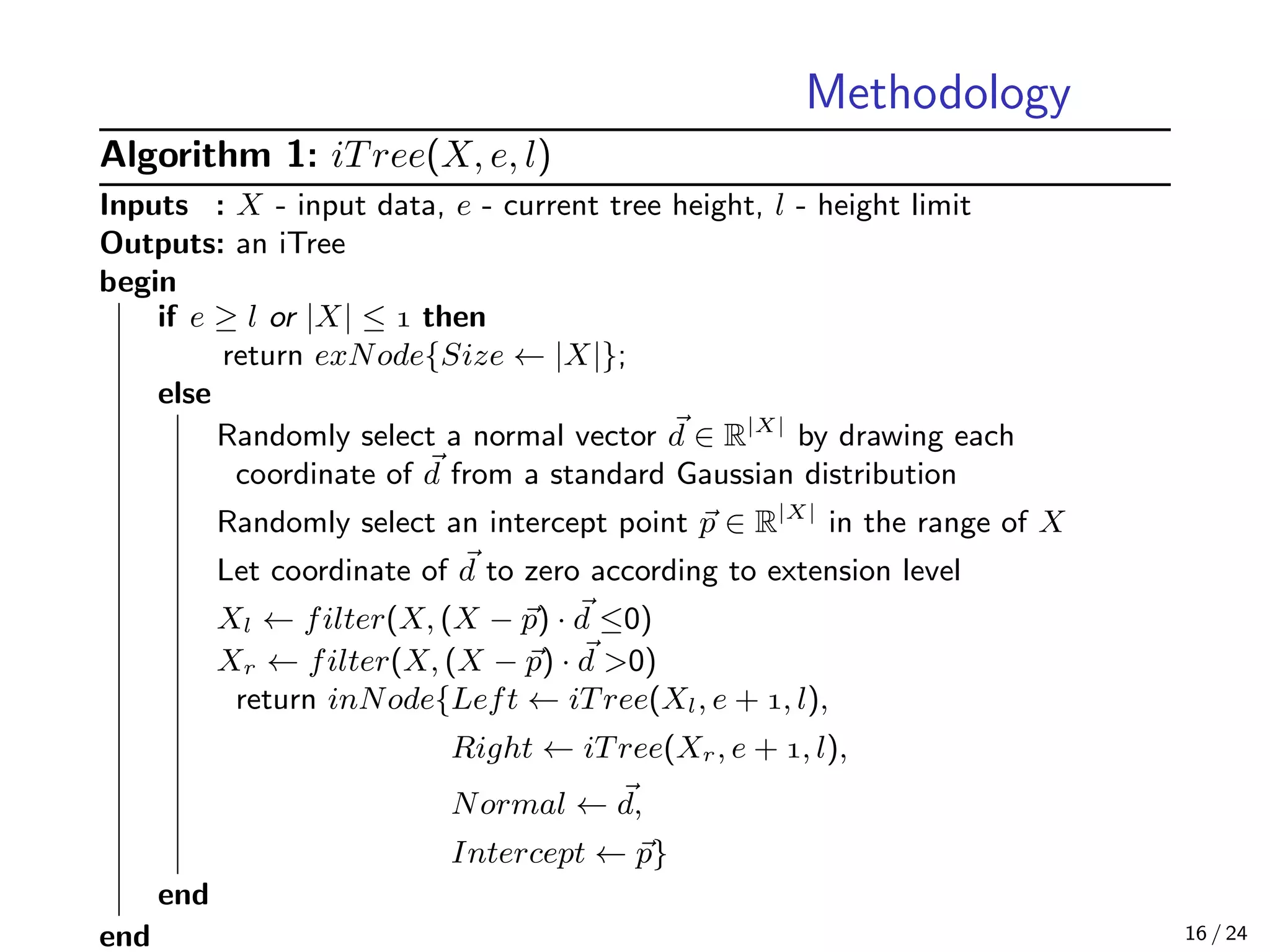 Methodology
Algorithm 1: iTree(X, e, l)
Inputs : X - input data, e - current tree height, l - height limit
Outputs: an iTree
begin
if e ≥ l or |X| ≤  then
return exNode{Size ← |X|};
else
Randomly select a normal vector d ∈ R|X|
by drawing each
coordinate of d from a standard Gaussian distribution
Randomly select an intercept point p ∈ R|X|
in the range of X
Let coordinate of d to zero according to extension level
Xl ← filter(X, (X − p) · d ≤0)
Xr ← filter(X, (X − p) · d >0)
return inNode{Left ← iTree(Xl, e + , l),
Right ← iTree(Xr, e + , l),
Normal ← d,
Intercept ← p}
end
end 16 / 24
 