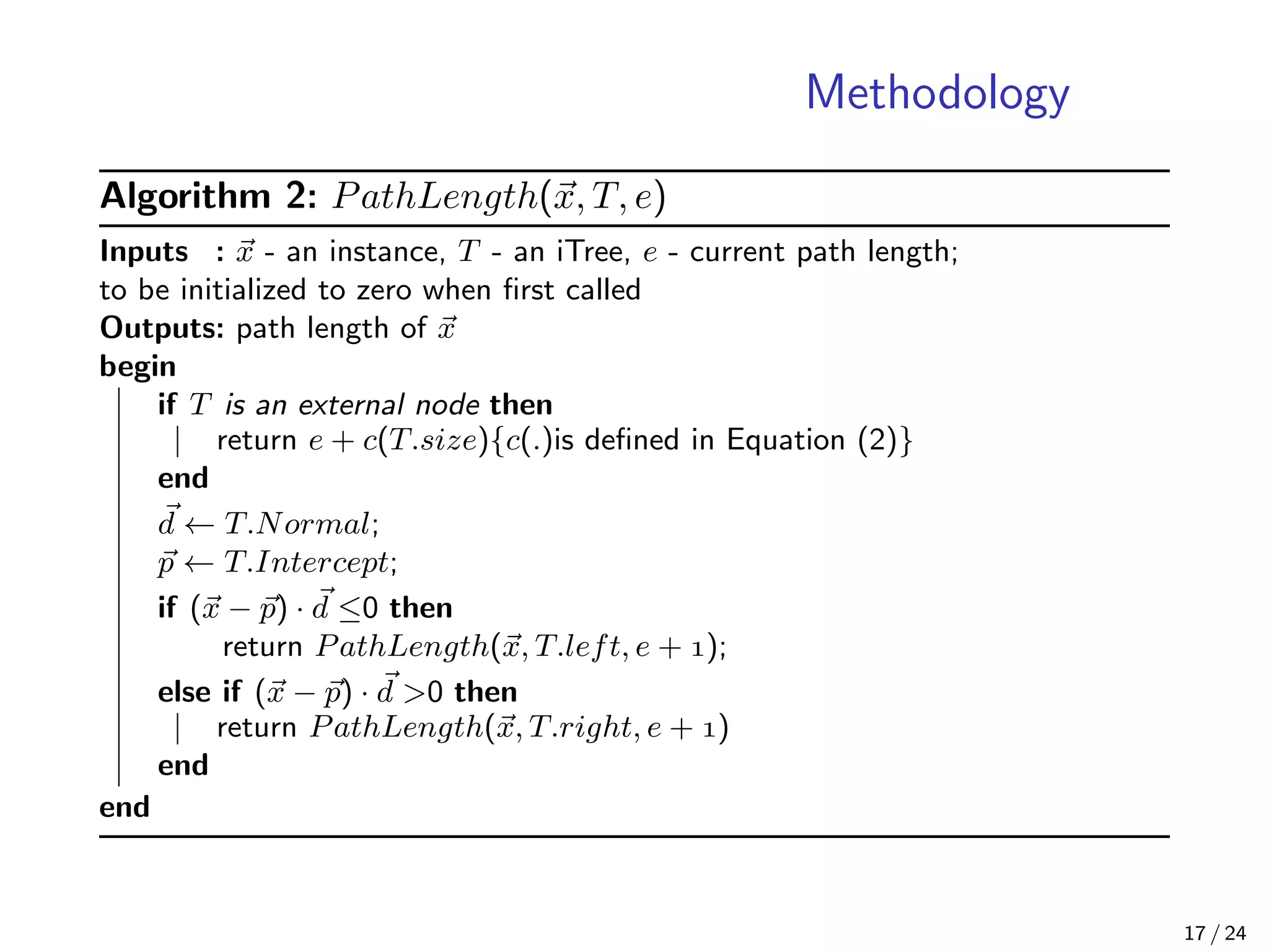 Methodology
Algorithm 2: PathLength(x, T, e)
Inputs : x - an instance, T - an iTree, e - current path length;
to be initialized to zero when ﬁrst called
Outputs: path length of x
begin
if T is an external node then
return e + c(T.size){c(.)is deﬁned in Equation (2)}
end
d ← T.Normal;
p ← T.Intercept;
if (x − p) · d ≤0 then
return PathLength(x, T.left, e + );
else if (x − p) · d >0 then
return PathLength(x, T.right, e + )
end
end
17 / 24
 