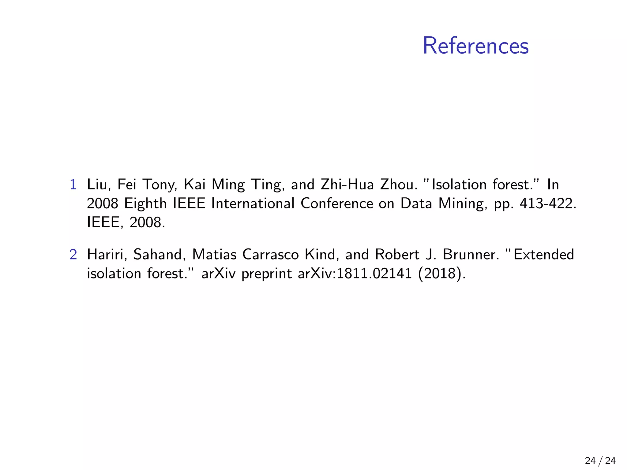 References
1 Liu, Fei Tony, Kai Ming Ting, and Zhi-Hua Zhou. ”Isolation forest.” In
2008 Eighth IEEE International Conference on Data Mining, pp. 413-422.
IEEE, 2008.
2 Hariri, Sahand, Matias Carrasco Kind, and Robert J. Brunner. ”Extended
isolation forest.” arXiv preprint arXiv:1811.02141 (2018).
24 / 24
 