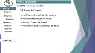 CHAPITRE 3: Etude de l’existant
3.3 Critique de l’existant
 Insuffisance de matériel informatique
 Problèmes techniques des réseau
 Manque d’espace de travail
 Problème de gestion d’échange de devise
PARTIE I
PARTIE II
PARTIE I: GENERALITES
Chapitre 1
Chapitre 2
Chapitre 3
Chapitre 5
Chapitre 6
PARTIE III
Chapitre 4
 