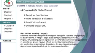 CHAPITRE 4: Méthode d’analyse et de conception
4.2 Processus Unifié (Unified Process)
 Centré sur l’architecture
 Piloté par les cas d’utilisation
 Itératif et incrémental
 Utilise le langage UML
PARTIE I
PARTIE II
PARTIE II: ETUDE CONCEPTUELLE
Chapitre 1
Chapitre 2
Chapitre 3
Chapitre 5
Chapitre 6
PARTIE III
Chapitre 4
UML (Unified Modeling Langage):
Ensemble de formalismes pour la conception de logiciel à base de langage objet.
En d'autre terme, il intègre l’objet et est donc plus adaptée aux SGBDOO.
De plus, UML est conçue pour représenter, spéciﬁer et documenter les applications
et apporte une grande rigueur, oﬀrant une meilleure compréhension
des applications et permettant de capturer des aspects pertinents pour
répondre aux objectifs déﬁnis par les besoins des clientèles.
 