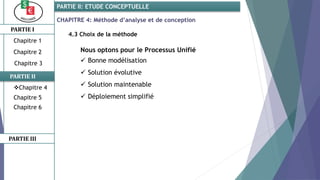 CHAPITRE 4: Méthode d’analyse et de conception
4.3 Choix de la méthode
Nous optons pour le Processus Unifié
 Bonne modélisation
 Solution évolutive
 Solution maintenable
 Déploiement simplifié
PARTIE I
PARTIE II
PARTIE II: ETUDE CONCEPTUELLE
Chapitre 1
Chapitre 2
Chapitre 3
Chapitre 5
Chapitre 6
PARTIE III
Chapitre 4
 