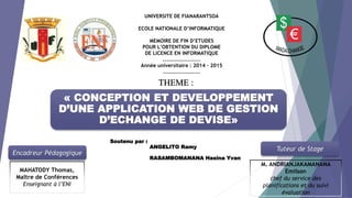 « CONCEPTION ET DEVELOPPEMENT
D’UNE APPLICATION WEB DE GESTION
D’ECHANGE DE DEVISE»
Encadreur Pédagogique
Tuteur de Stage
MAHATODY Thomas,
Maître de Conférences
Enseignant à l’ENI
M. ANDRIANJAKAMANANA
Emilson
chef du service des
planifications et du suivi
évaluation
THEME :
UNIVERSITE DE FIANARANTSOA
ECOLE NATIONALE D’INFORMATIQUE
MEMOIRE DE FIN D’ETUDES
POUR L’OBTENTION DU DIPLOME
DE LICENCE EN INFORMATIQUE
..………………………
Année universitaire : 2014 – 2015
………………………..
Soutenu par :
ANGELITO Ramy
RASAMBOMANANA Hasina Yvan
 
