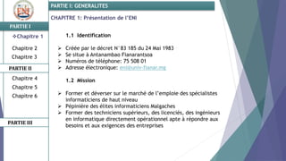 CHAPITRE 1: Présentation de l’ENI
PARTIE I
PARTIE II
PARTIE I: GENERALITES
Chapitre 1
Chapitre 2
Chapitre 3
Chapitre 5
Chapitre 6
PARTIE III
Chapitre 4
1.1 Identification
 Créée par le décret N°83 185 du 24 Mai 1983
 Se situe à Antanambao Fianarantsoa
 Numéros de téléphone: 75 508 01
 Adresse électronique: eni@univ-fianar.mg
1.2 Mission
 Former et déverser sur le marché de l’emploie des spécialistes
informaticiens de haut niveau
 Pépinière des élites informaticiens Malgaches
 Former des techniciens supérieurs, des licenciés, des ingénieurs
en informatique directement opérationnel apte à répondre aux
besoins et aux exigences des entreprises
 