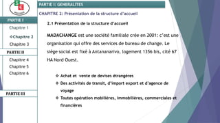 CHAPITRE 2: Présentation de la structure d’accueil
PARTIE I
PARTIE II
PARTIE I: GENERALITES
Chapitre 1
Chapitre 2
Chapitre 3
Chapitre 5
Chapitre 6
PARTIE III
Chapitre 4
2.1 Présentation de la structure d’accueil
MADACHANGE est une société familiale crée en 2001: c’est une
organisation qui offre des services de bureau de change. Le
siège social est fixé à Antananarivo, logement 1356 bis, cité 67
HA Nord Ouest.
 Achat et vente de devises étrangères
 Des activités de transit, d’import export et d’agence de
voyage
 Toutes opération mobilières, immobilières, commerciales et
financières
 