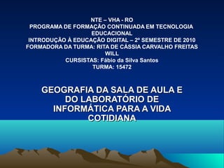 NTE – VHA - RO
PROGRAMA DE FORMAÇÃO CONTINUADA EM TECNOLOGIA
EDUCACIONAL
INTRODUÇÃO À EDUCAÇÃO DIGITAL – 2º SEMESTRE DE 2010
FORMADORA DA TURMA: RITA DE CÁSSIA CARVALHO FREITAS
WILL
CURSISTAS: Fábio da Silva Santos
TURMA: 15472
GEOGRAFIA DA SALA DE AULA EGEOGRAFIA DA SALA DE AULA E
DO LABORATÓRIO DEDO LABORATÓRIO DE
INFORMÁTICA PARA A VIDAINFORMÁTICA PARA A VIDA
COTIDIANACOTIDIANA
 