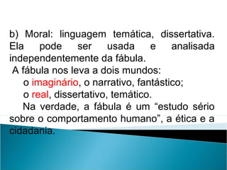 b) Moral: linguagem temática, dissertativa.
Ela pode ser usada e analisada
independentemente da fábula.
A fábula nos leva a dois mundos:
o imaginário, o narrativo, fantástico;
o real, dissertativo, temático.
Na verdade, a fábula é um “estudo sério
sobre o comportamento humano”, a ética e a
cidadania.
LÍNGUA PORTUGUESA, 2º Ano do Ensino Médio
APÓLOGO,FÁBULA E ALEGORIA: O SÍMBOLO E A MORAL
 