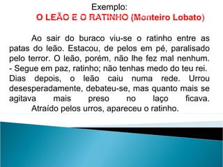 Exemplo:
O LEÃO E O RATINHO (Monteiro Lobato)
Ao sair do buraco viu-se o ratinho entre as
patas do leão. Estacou, de pelos em pé, paralisado
pelo terror. O leão, porém, não lhe fez mal nenhum.
- Segue em paz, ratinho; não tenhas medo do teu rei.
Dias depois, o leão caiu numa rede. Urrou
desesperadamente, debateu-se, mas quanto mais se
agitava mais preso no laço ficava.
Atraído pelos urros, apareceu o ratinho.
LÍNGUA PORTUGUESA, 2º Ano do Ensino Médio
 