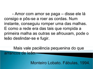 - Amor com amor se paga – disse ele lá
consigo e pôs-se a roer as cordas. Num
instante, conseguiu romper uma das malhas.
E como a rede era das tais que rompida a
primeira malha as outras se afrouxam, pode o
leão deslindar-se e fugir.
Mais vale paciência pequenina do que
arrancos de leão.
Monteiro Lobato. Fábulas, 1994.
LÍNGUA PORTUGUESA, 2º Ano do Ensino Médio
APÓLOGO,FÁBULA E ALEGORIA: O SÍMBOLO E A MORAL
 