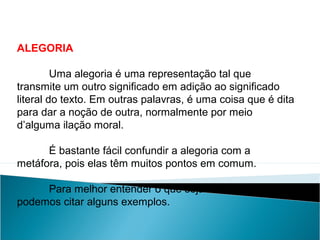 ALEGORIA
Uma alegoria é uma representação tal que
transmite um outro significado em adição ao significado
literal do texto. Em outras palavras, é uma coisa que é dita
para dar a noção de outra, normalmente por meio
d’alguma ilação moral.
É bastante fácil confundir a alegoria com a
metáfora, pois elas têm muitos pontos em comum.
Para melhor entender o que seja uma alegoria,
podemos citar alguns exemplos.
LÍNGUA PORTUGUESA, 2º Ano do Ensino Médio
APÓLOGO,FÁBULA E ALEGORIA: O SÍMBOLO E A MORAL
 