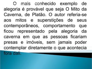 O mais conhecido exemplo de
alegoria é provável que seja O Mito da
Caverna, de Platão. O autor referia-se
aos mitos e superstições de seus
contemporâneos, comportamento que
ficou representado pela alegoria da
caverna em que as pessoas ficariam
presas e imóveis, sem jamais poder
contemplar diretamente o que acontecia
fora dali.
LÍNGUA PORTUGUESA, 2º Ano do Ensino Médio
APÓLOGO,FÁBULA E ALEGORIA: O SÍMBOLO E A MORAL
 
