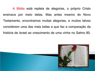 A Bíblia está repleta de alegorias, o próprio Cristo
ensinava por meio delas. Mas antes mesmo do Novo
Testamento, encontramos muitas alegorias, e muitos talvez
considerem uma das mais belas a que faz a comparação da
história de Israel ao crescimento de uma vinha no Salmo 80.
LÍNGUA PORTUGUESA, 2º Ano do Ensino Médio
APÓLOGO,FÁBULA E ALEGORIA: O SÍMBOLO E A MORAL
Imagem: A Bíblia / Vortix / Public Domain.
 