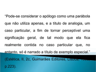 “Pode-se considerar o apólogo como uma parábola
que não utiliza apenas, e a título de analogia, um
caso particular, a fim de tornar perceptível uma
significação geral, de tal modo que ela fica
realmente contida no caso particular que, no
entanto, só é narrado a título de exemplo especial.”
(Estética, II, 2c, Guimarães Editores, Lisboa, 1993,
p.223).
LÍNGUA PORTUGUESA, 2º Ano do Ensino Médio
APÓLOGO,FÁBULA E ALEGORIA: O SÍMBOLO E A MORAL
 