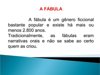 A FÁBULA
A fábula é um gênero ficcional
bastante popular e existe há mais ou
menos 2.800 anos.
Tradicionalmente, as fábulas eram
narrativas orais e não se sabe ao certo
quem as criou.
LÍNGUA PORTUGUESA, 2º Ano do Ensino Médio
APÓLOGO,FÁBULA E ALEGORIA: O SÍMBOLO E A MORAL
 