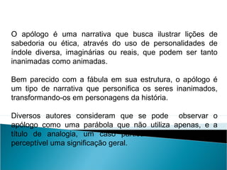 O apólogo é uma narrativa que busca ilustrar lições de
sabedoria ou ética, através do uso de personalidades de
índole diversa, imaginárias ou reais, que podem ser tanto
inanimadas como animadas.
Bem parecido com a fábula em sua estrutura, o apólogo é
um tipo de narrativa que personifica os seres inanimados,
transformando-os em personagens da história.
Diversos autores consideram que se pode observar o
apólogo como uma parábola que não utiliza apenas, e a
título de analogia, um caso particular a fim de tornar
perceptível uma significação geral.
LÍNGUA PORTUGUESA, 2º Ano do Ensino Médio
APÓLOGO,FÁBULA E ALEGORIA: O SÍMBOLO E A MORAL
 