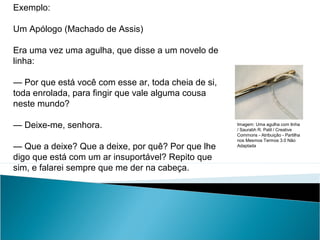 Exemplo:
Um Apólogo (Machado de Assis)
Era uma vez uma agulha, que disse a um novelo de
linha:
— Por que está você com esse ar, toda cheia de si,
toda enrolada, para fingir que vale alguma cousa
neste mundo?
— Deixe-me, senhora.
— Que a deixe? Que a deixe, por quê? Por que lhe
digo que está com um ar insuportável? Repito que
sim, e falarei sempre que me der na cabeça.
LÍNGUA PORTUGUESA, 2º Ano do Ensino Médio
APÓLOGO,FÁBULA E ALEGORIA: O SÍMBOLO E A MORAL
Imagem: Uma agulha com linha
/ Saurabh R. Patil / Creative
Commons - Atribuição - Partilha
nos Mesmos Termos 3.0 Não
Adaptada
 