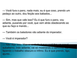 — Você fura o pano, nada mais; eu é que coso, prendo um
pedaço ao outro, dou feição aos babados...
— Sim, mas que vale isso? Eu é que furo o pano, vou
adiante, puxando por você, que vem atrás obedecendo ao
que eu faço e mando...
— Também os batedores vão adiante do imperador.
— Você é imperador?
— Não digo isso. Mas a verdade é que você faz um papel
subalterno, indo adiante; vai só mostrando o caminho, vai
fazendo o trabalho obscuro e ínfimo. Eu é que prendo, ligo,
ajunto...
LÍNGUA PORTUGUESA, 2º Ano do Ensino Médio
APÓLOGO,FÁBULA E ALEGORIA: O SÍMBOLO E A MORAL
 