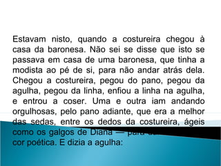 Estavam nisto, quando a costureira chegou à
casa da baronesa. Não sei se disse que isto se
passava em casa de uma baronesa, que tinha a
modista ao pé de si, para não andar atrás dela.
Chegou a costureira, pegou do pano, pegou da
agulha, pegou da linha, enfiou a linha na agulha,
e entrou a coser. Uma e outra iam andando
orgulhosas, pelo pano adiante, que era a melhor
das sedas, entre os dedos da costureira, ágeis
como os galgos de Diana — para dar a isto uma
cor poética. E dizia a agulha:
LÍNGUA PORTUGUESA, 2º Ano do Ensino Médio
APÓLOGO,FÁBULA E ALEGORIA: O SÍMBOLO E A MORAL
 