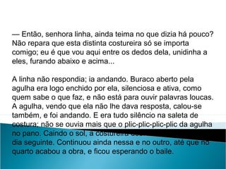 — Então, senhora linha, ainda teima no que dizia há pouco?
Não repara que esta distinta costureira só se importa
comigo; eu é que vou aqui entre os dedos dela, unidinha a
eles, furando abaixo e acima...
A linha não respondia; ia andando. Buraco aberto pela
agulha era logo enchido por ela, silenciosa e ativa, como
quem sabe o que faz, e não está para ouvir palavras loucas.
A agulha, vendo que ela não lhe dava resposta, calou-se
também, e foi andando. E era tudo silêncio na saleta de
costura; não se ouvia mais que o plic-plic-plic-plic da agulha
no pano. Caindo o sol, a costureira dobrou a costura, para o
dia seguinte. Continuou ainda nessa e no outro, até que no
quarto acabou a obra, e ficou esperando o baile.
LÍNGUA PORTUGUESA, 2º Ano do Ensino Médio
APÓLOGO,FÁBULA E ALEGORIA: O SÍMBOLO E A MORAL
 