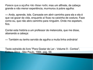 Parece que a agulha não disse nada; mas um alfinete, de cabeça
grande e não menor experiência, murmurou à pobre agulha:
— Anda, aprende, tola. Cansaste em abrir caminho para ela e ela é
que vai gozar da vida, enquanto aí ficas na caixinha de costura. Faze
como eu, que não abro caminho para ninguém. Onde me espetam,
fico.
Contei esta história a um professor de melancolia, que me disse,
abanando a cabeça:
— Também eu tenho servido de agulha a muita linha ordinária!
Texto extraído do livro "Para Gostar de Ler - Volume 9 - Contos",
Editora Ática - São Paulo, 1984, pág. 59.
LÍNGUA PORTUGUESA, 2º Ano do Ensino Médio
APÓLOGO,FÁBULA E ALEGORIA: O SÍMBOLO E A MORAL
 