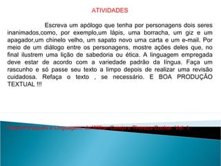 ATIVIDADES
Escreva um apólogo que tenha por personagens dois seres
inanimados,como, por exemplo,um lápis, uma borracha, um giz e um
apagador,um chinelo velho, um sapato novo uma carta e um e-mail. Por
meio de um diálogo entre os personagens, mostre ações deles que, no
final ilustrem uma lição de sabedoria ou ética. A linguagem empregada
deve estar de acordo com a variedade padrão da língua. Faça um
rascunho e só passe seu texto a limpo depois de realizar uma revisão
cuidadosa. Refaça o texto , se necessário. E BOA PRODUÇÃO
TEXTUAL !!!
Fonte:Português e Linguagem, de Willian Cereja e Thereza Cochar. Vol. 1.
LÍNGUA PORTUGUESA, 2º Ano do Ensino Médio
APÓLOGO,FÁBULA E ALEGORIA: O SÍMBOLO E A MORAL
 