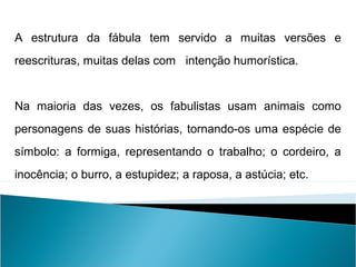 A estrutura da fábula tem servido a muitas versões e
reescrituras, muitas delas com intenção humorística.
Na maioria das vezes, os fabulistas usam animais como
personagens de suas histórias, tornando-os uma espécie de
símbolo: a formiga, representando o trabalho; o cordeiro, a
inocência; o burro, a estupidez; a raposa, a astúcia; etc.
LÍNGUA PORTUGUESA, 2º Ano do Ensino Médio
APÓLOGO,FÁBULA E ALEGORIA: O SÍMBOLO E A MORAL
 