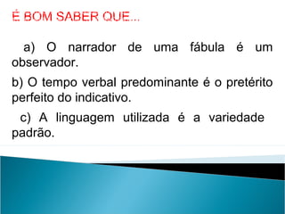 É BOM SABER QUE...
a) O narrador de uma fábula é um
observador.
b) O tempo verbal predominante é o pretérito
perfeito do indicativo.
c) A linguagem utilizada é a variedade
padrão.
LÍNGUA PORTUGUESA, 2º Ano do Ensino Médio
APÓLOGO,FÁBULA E ALEGORIA: O SÍMBOLO E A MORAL
 