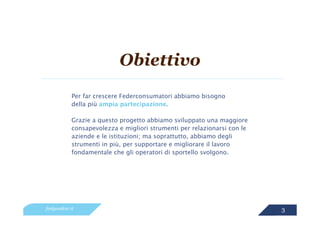 Obiettivo
            Per far crescere Federconsumatori abbiamo bisogno
            della più ampia partecipazione.

            Grazie a questo progetto abbiamo sviluppato una maggiore
            consapevolezza e migliori strumenti per relazionarsi con le
            aziende e le istituzioni; ma soprattutto, abbiamo degli
            strumenti in più, per supportare e migliorare il lavoro
            fondamentale che gli operatori di sportello svolgono.




feelgoodcsr.it                                                            3
 