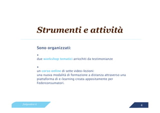 Strumenti e attività
                 Sono organizzati:
                 •
                 due workshop tematici arricchiti da testimonianze

                 •
                 un corso online di sette video-lezioni:
                 una nuova modalità di formazione a distanza attraverso una
                 piattaforma di e-learning creata appositamente per
                 Federconsumatori.




feelgoodcsr.it                                                                4
 