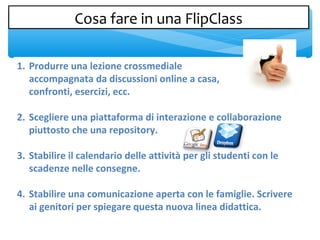 1. Produrre una lezione crossmediale
accompagnata da discussioni online a casa,
confronti, esercizi, ecc.
2. Scegliere una piattaforma di interazione e collaborazione
piuttosto che una repository.
3. Stabilire il calendario delle attività per gli studenti con le
scadenze nelle consegne.
4. Stabilire una comunicazione aperta con le famiglie. Scrivere
ai genitori per spiegare questa nuova linea didattica.
Cosa fare in una FlipClassCosa fare in una FlipClass
 