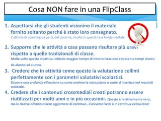 1. Aspettarsi che gli studenti visionino il materiale
fornito soltanto perché è stato loro consegnato.
L’attività di coaching da parte del docente, risulta in questa fase fondamentale.
2. Supporre che le attività a casa possano risultare più brevi
rispetto a quelle tradizionali di classe.
Molte volte questa didattica richiede maggior tempo di interiorizzazione e presenta tempi diversi
da alunno ad alunno.
3. Credere che in attività come queste la valutazione collimi
perfettamente con i parametri valutativi scolastici.
Occorre una profonda riflessione su come avviene la valutazione e come si inserisce nei requisiti
scolastici.
4. Credere che i contenuti crossmediali creati potranno essere
riutilizzati per molti anni e in più occasioni. Questo è relativamente vero,
ma le risorse devono essere aggiornate di continuo…l’universo Web è in continua evoluzione!
Cosa NON fare in una FlipClassCosa NON fare in una FlipClass
 