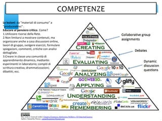 Le lezioni: da "materiali di consumo" a
"produceables" .
Educare al pensiero critico. Come?
1.Utilizzare risorse della Rete.
2.Non limitarsi a mostrare contenuti, ma
organizzare anche a casa discussioni online,
lavori di gruppo, svolgere esercizi, formulare
spiegazioni, commenti, critiche con analisi
dettagliate.
3.Creare in classe una comunità di
apprendimento dinamico, mediante:
esperimenti in laboratorio; compiti di
scrittura creativa; drammatizzazioni;
dibattiti, ecc.
COMPETENZECOMPETENZE
 