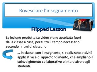 Flipped LessonFlipped Lesson
Rovesciare l’insegnamentoRovesciare l’insegnamento
La lezione prodotta su video viene ascoltata fuori
dalla classe a casa, per tutto il tempo necessario
secondo i ritmi di ciascuno
… in classe, con l'insegnante, si realizzano attività
applicative e di approfondimento, che ampliano il
coinvolgimento collaborativo e interattivo degli
studenti.
 