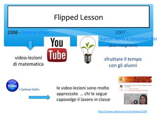 Flipped LessonFlipped Lesson
2007 -
Aaron Sams e Jonathan Ber
(due insegnanti)
sfruttare il tempo
con gli alunni
storia di Salman Kahn
2006 - Salman Khan
video-lezioni
di matematica
le video-lezioni sono molto
apprezzate … chi le segue
capovolge il lavoro in classe
http://www.adirisorse.it/archives/1187
 