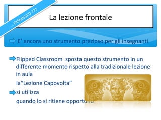 E’ ancora uno strumento prezioso per gli insegnanti
Flipped Classroom sposta questo strumento in un
differente momento rispetto alla tradizionale lezione
in aula
la“Lezione Capovolta”
si utilizza
quando lo si ritiene opportuno
La lezione frontaleLa lezione frontale
… DISMISSED ???
… DISMISSED ???
 