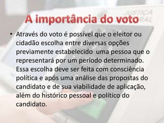 • Através do voto é possível que o eleitor ou 
cidadão escolha entre diversas opções 
previamente estabelecido uma pessoa que o 
representará por um período determinado. 
Essa escolha deve ser feita com consciência 
política e após uma análise das propostas do 
candidato e de sua viabilidade de aplicação, 
além do histórico pessoal e político do 
candidato. 
 