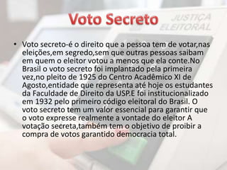 • Voto secreto-é o direito que a pessoa tem de votar,nas 
eleições,em segredo,sem que outras pessoas saibam 
em quem o eleitor votou a menos que ela conte.No 
Brasil o voto secreto foi implantado pela primeira 
vez,no pleito de 1925 do Centro Acadêmico XI de 
Agosto,entidade que representa até hoje os estudantes 
da Faculdade de Direito da USP.E foi institucionalizado 
em 1932 pelo primeiro código eleitoral do Brasil. O 
voto secreto tem um valor essencial para garantir que 
o voto expresse realmente a vontade do eleitor A 
votação secreta,também tem o objetivo de proibir a 
compra de votos garantido democracia total. 
 