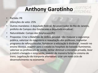 Anthony Garotinho 
• Partido: PR 
• Intenções de voto: 25% 
• Outros mandatos: é deputado federal, foi governador do Rio de Janeiro, 
prefeito de Campos dos Goytacazes e deputado estadual. 
• Naturalidade: Campo dos Goytacazes(RJ) 
• Propostas: Criar o Batalhão de defesa pessoal, não maquiar a segurança 
pública, valorizar do magistério e reavaliação dos professor, implantar 
programa de reforço escolar, fortalecer a educação à distância , investir no 
ensino técnico, assumir para o estado os hospitais da baixada fluminense, 
valorizar os profisionais de saúde, tentar diminuir a iniciativa privada, levar 
o metrô a baixada e zona oeste, investir de maneira forte no sistema de 
trens. Legalização do tranporte altenaltivo, criar um novo ciclo de 
desenvolvimento na economia. 
 