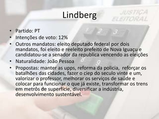 Lindberg 
• Partido: PT 
• Intenções de voto: 12% 
• Outros mandatos: eleito deputado federal por dois 
mandatos, foi eleito e reeleito prefeito de Nova Iguaçu e 
candidatou-se a senador da republica vencendo as eleições 
• Naturalidade: João Pessoa 
• Propostas: manter as upps, reforma da policia, reforçar os 
batalhões das cidades, fazer o ciep do seculo vinte e um, 
valorizar o professor, melhorar os serviços de saúde e 
colocar para funcionar o que já existe, transformar os trens 
em metrôs de superfície, diversificar a indústria, 
desenvolvimento sustentável. 
 