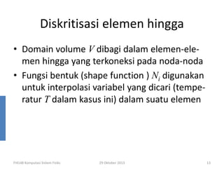 Diskritisasi elemen hingga
• Domain volume V dibagi dalam elemen-elemen hingga yang terkoneksi pada noda-noda
• Fungsi bentuk (shape function ) Ni digunakan
untuk interpolasi variabel yang dicari (temperatur T dalam kasus ini) dalam suatu elemen

FI4148 Komputasi Sistem Fisiks

29 Oktober 2013

13

 