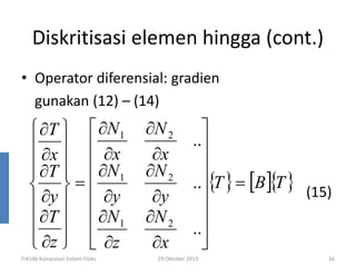 Diskritisasi elemen hingga (cont.)
• Operator diferensial: gradien
gunakan (12) – (14)

 ∂T   ∂N 1
 ∂x   ∂x
 ∂T   ∂N
   1
 =
 ∂y   ∂y
∂T   ∂N 1

 ∂z   ∂z
  
FI4148 Komputasi Sistem Fisiks

∂N 2
∂x
∂N 2
∂y
∂N 2
∂x


..

..{T } = [B ]{T }
(15)


..


29 Oktober 2013

16

 