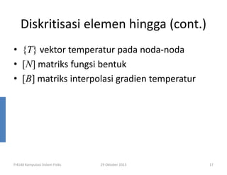 Diskritisasi elemen hingga (cont.)
• {T} vektor temperatur pada noda-noda
• [N] matriks fungsi bentuk
• [B] matriks interpolasi gradien temperatur

FI4148 Komputasi Sistem Fisiks

29 Oktober 2013

17

 
