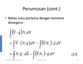 Perumusan (cont.)
• Bahas suku pertama dengan teorema
divergensi

(
∫

)

r r
∇ ⋅ q N i dV

V

(

)

r
r
r
r
= ∫ ∇ ⋅ (N i q ) dV − ∫ ∇N i ⋅ q dV
V

(

V

)

r
r r
r
= ∫ N i q ⋅ dS − ∫ ∇N i ⋅ q dV
S

FI4148 Komputasi Sistem Fisiks

V

29 Oktober 2013

(17)
19

 