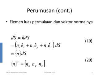 Perumusan (cont.)
• Elemen luas permukaan dan vektor normalnya

r
ˆ
dS = ndS
ˆ
ˆ
ˆ
= (n x e x + n z e y + n z e z ) dS

(19)

= {n}dS

{n}

T

[

= nx n y nz

FI4148 Komputasi Sistem Fisiks

]
29 Oktober 2013

(20)
21

 