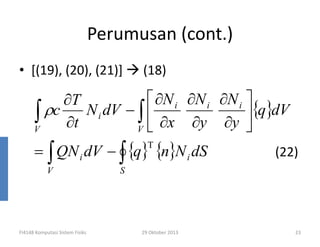 Perumusan (cont.)
• [(19), (20), (21)]

(18)

 ∂N i ∂N i ∂N i 
∂T
∫ ρc ∂t N i dV − V  ∂x ∂y ∂y {q}dV
∫

V
= ∫ QN i dV − ∫ {q} {n}N i dS
T

V

FI4148 Komputasi Sistem Fisiks

(22)

S

29 Oktober 2013

23

 