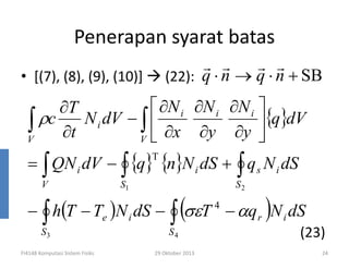 Penerapan syarat batas
r r
r r
(22): q ⋅ n → q ⋅ n + SB

• [(7), (8), (9), (10)]

 ∂N i ∂N i ∂N i 
∂T
∫ ρc ∂t N i dV − V  ∂x ∂y ∂y {q}dV
∫

V
= ∫ QN i dV − ∫ {q} {n}N i dS + ∫ q s N i dS
T

V

S1

− ∫ h(T − Te )N i dS −
S3

FI4148 Komputasi Sistem Fisiks

(σεT
∫

S4

29 Oktober 2013

S2

4

)

− αq r N i dS
(23)
24

 