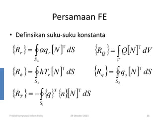 Persamaan FE
• Definsikan suku-suku konstanta

{Rr } = ∫ αq r [N ]

T

{R } = ∫ Q[N ] dV
{R } = ∫ q [N ] dS
T

dS

Q

S4

V

{Rh } = ∫ hTe [N ]

T

T

dS

q

S3

S2

{RT } = − ∫ {q} {n}[N ]
T

s

T

dS

S1

FI4148 Komputasi Sistem Fisiks

29 Oktober 2013

26

 
